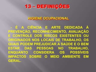 13 – DEFINIÇÕES
HIGIENE OCUPACIONAL
- É A CIÊNCIA E ARTE DEDICADA À
PREVENÇÃO, RECONHECIMENTO, AVALIAÇÃO
E CONTROLE DOS RISCOS EXISTENTES OU
ORIGINADOS NOS LOCAIS DE TRABALHO, OS
QUAIS PODEM PREJUDICAR A SAÚDE E O BEM
ESTAR DAS PESSOAS NO TRABALHO,
ENQUANTO CONSIDERA OS POSSÍVEIS
IMPACTOS SOBRE O MEIO AMBIENTE EM
GERAL.
 