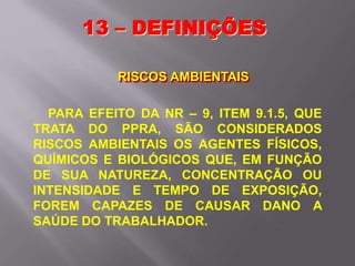 13 – DEFINIÇÕES
RISCOS AMBIENTAIS
PARA EFEITO DA NR – 9, ITEM 9.1.5, QUE
TRATA DO PPRA, SÃO CONSIDERADOS
RISCOS AMBIENTAIS OS AGENTES FÍSICOS,
QUÍMICOS E BIOLÓGICOS QUE, EM FUNÇÃO
DE SUA NATUREZA, CONCENTRAÇÃO OU
INTENSIDADE E TEMPO DE EXPOSIÇÃO,
FOREM CAPAZES DE CAUSAR DANO A
SAÚDE DO TRABALHADOR.
 