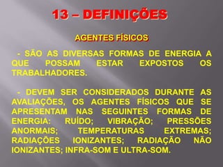 13 – DEFINIÇÕES
AGENTES FÍSICOS
- SÃO AS DIVERSAS FORMAS DE ENERGIA A
QUE POSSAM ESTAR EXPOSTOS OS
TRABALHADORES.
- DEVEM SER CONSIDERADOS DURANTE AS
AVALIAÇÕES, OS AGENTES FÍSICOS QUE SE
APRESENTAM NAS SEGUINTES FORMAS DE
ENERGIA: RUÍDO; VIBRAÇÃO; PRESSÕES
ANORMAIS; TEMPERATURAS EXTREMAS;
RADIAÇÕES IONIZANTES; RADIAÇÃO NÃO
IONIZANTES; INFRA-SOM E ULTRA-SOM.
 