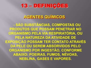 - SÃO SUBSTÂNCIAS, COMPOSTAS OU
PRODUTOS QUE POSSAM PENETRAR NO
ORGANISMO PELA VIA RESPIRATÓRIA, OU
PELA NATUREZA DA ATIVIDADE DE
EXPOSIÇÃO POSSAM TER CONTATO ATRAVÉS
DA PELE OU SEREM ABSORVIDOS PELO
ORGANISMO POR INGESTÃO, CONFORME
ABAIXO: POEIRAS, FUMOS, NÉVOAS,
NEBLINA, GASES E VAPORES.
13 – DEFINIÇÕES
AGENTES QUÍMICOS
 