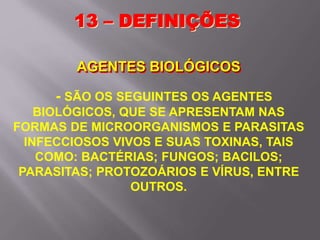 - SÃO OS SEGUINTES OS AGENTES
BIOLÓGICOS, QUE SE APRESENTAM NAS
FORMAS DE MICROORGANISMOS E PARASITAS
INFECCIOSOS VIVOS E SUAS TOXINAS, TAIS
COMO: BACTÉRIAS; FUNGOS; BACILOS;
PARASITAS; PROTOZOÁRIOS E VÍRUS, ENTRE
OUTROS.
13 – DEFINIÇÕES
AGENTES BIOLÓGICOS
 