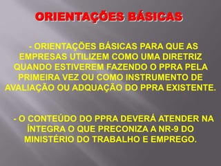 - ORIENTAÇÕES BÁSICAS PARA QUE AS
EMPRESAS UTILIZEM COMO UMA DIRETRIZ
QUANDO ESTIVEREM FAZENDO O PPRA PELA
PRIMEIRA VEZ OU COMO INSTRUMENTO DE
AVALIAÇÃO OU ADQUAÇÃO DO PPRA EXISTENTE.
- O CONTEÚDO DO PPRA DEVERÁ ATENDER NA
ÍNTEGRA O QUE PRECONIZA A NR-9 DO
MINISTÉRIO DO TRABALHO E EMPREGO.
ORIENTAÇÕES BÁSICAS
 