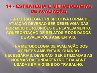 - A ESTRATÉGIA E RESPECTIVA FORMA DE
ATUAÇÃO DEVERÃO SER DESENVOLVIDAS
POR MEIO DE REUNIÕES DE PLANEJAMENTO,
CONFRONTAÇÃO DE RELATOS E DOS DADOS
DE AVALIAÇÕES AMBIENTAIS.
- NA METODOLOGIA DE AVALIAÇÃO DOS
AGENTES AMBIENTAIS, QUANDO
NECESSÁRIAS, DEVERÃO SER UTILIZADAS AS
NORMAS DA FUNDACENTRO E DA ABNT
USADAS EM HIGIENE DO TRABALHO.
14 - ESTRATÉGIA E METODOLOGIAS
DE AVALIAÇÃO
 