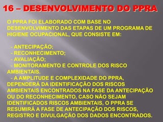 16 – DESENVOLVIMENTO DO PPRA
O PPRA FOI ELABORADO COM BASE NO
DESENVOLVIMENTO DAS ETAPAS DE UM PROGRAMA DE
HIGIENE OCUPACIONAL, QUE CONSISTE EM:
- ANTECIPAÇÃO;
- RECONHECIMENTO;
- AVALIAÇÃO;
- MONITORAMENTO E CONTROLE DOS RISCO
AMBIENTAIS.
- A AMPLITUDE E COMPLEXIDADE DO PPRA,
DEPENDERÁ DA IDENTIFICAÇÃO DOS RISCOS
AMBIENTAIS ENCONTRADOS NA FASE DA ANTECIPAÇÃO
OU DO RECONHECIMENTO, CASO NÃO SEJAM
IDENTIFICADOS RISCOS AMBIENTAIS, O PPRA SE
RESUMIRÁ A FASE DE ANTECIPAÇÃO DOS RISCOS,
REGISTRO E DIVULGAÇÃO DOS DADOS ENCONTRADOS.
 