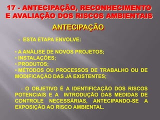 17 - ANTECIPAÇÃO, RECONHECIMENTO
E AVALIAÇÃO DOS RISCOS AMBIENTAIS
ANTECIPAÇÃO
- ESTA ETAPA ENVOLVE:
• A ANÁLISE DE NOVOS PROJETOS;
• INSTALAÇÕES;
• PRODUTOS;
• MÉTODOS OU PROCESSOS DE TRABALHO OU DE
MODIFICAÇÃO DAS JÁ EXISTENTES;
- O OBJETIVO É A IDENTIFICAÇÃO DOS RISCOS
POTENCIAIS E A INTRODUÇÃO DAS MEDIDAS DE
CONTROLE NECESSÁRIAS, ANTECIPANDO-SE A
EXPOSIÇÃO AO RISCO AMBIENTAL.
 