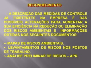 RECONHECIMENTO
- A DESCRIÇÃO DAS MEDIDAS DE CONTROLE
JÁ EXISTENTES NA EMPRESA E DAS
POSSÍVEIS ALTERAÇÕES PARA AUMENTAR A
SUA EFICIÊNCIA NA REDUÇÃO OU ELIMINAÇÃO
DOS RISCOS AMBIENTAIS E INFORMAÇÕES
OBTIDAS NOS SEGUINTES DOCUMENTOS:
•- MAPAS DE RISCOS AMBIENTAIS.
•- LEVANTAMENTOS DE RISCOS NOS POSTOS
DE TRABALHO.
•- ANÁLISE PRELIMINAR DE RISCOS – APR.
 