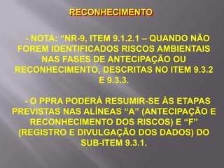 - NOTA: “NR-9, ITEM 9.1.2.1 – QUANDO NÃO
FOREM IDENTIFICADOS RISCOS AMBIENTAIS
NAS FASES DE ANTECIPAÇÃO OU
RECONHECIMENTO, DESCRITAS NO ITEM 9.3.2
E 9.3.3.
- O PPRA PODERÁ RESUMIR-SE ÀS ETAPAS
PREVISTAS NAS ALÍNEAS “A” (ANTECIPAÇÃO E
RECONHECIMENTO DOS RISCOS) E “F”
(REGISTRO E DIVULGAÇÃO DOS DADOS) DO
SUB-ITEM 9.3.1.
RECONHECIMENTO
 