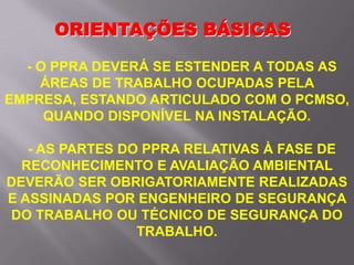 ORIENTAÇÕES BÁSICAS
- O PPRA DEVERÁ SE ESTENDER A TODAS AS
ÁREAS DE TRABALHO OCUPADAS PELA
EMPRESA, ESTANDO ARTICULADO COM O PCMSO,
QUANDO DISPONÍVEL NA INSTALAÇÃO.
- AS PARTES DO PPRA RELATIVAS À FASE DE
RECONHECIMENTO E AVALIAÇÃO AMBIENTAL
DEVERÃO SER OBRIGATORIAMENTE REALIZADAS
E ASSINADAS POR ENGENHEIRO DE SEGURANÇA
DO TRABALHO OU TÉCNICO DE SEGURANÇA DO
TRABALHO.
 