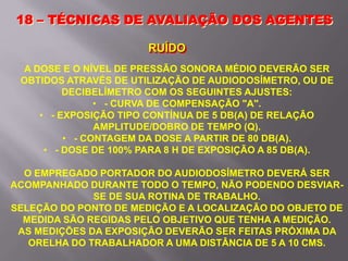 A DOSE E O NÍVEL DE PRESSÃO SONORA MÉDIO DEVERÃO SER
OBTIDOS ATRAVÉS DE UTILIZAÇÃO DE AUDIODOSÍMETRO, OU DE
DECIBELÍMETRO COM OS SEGUINTES AJUSTES:
• - CURVA DE COMPENSAÇÃO "A".
• - EXPOSIÇÃO TIPO CONTÍNUA DE 5 DB(A) DE RELAÇÃO
AMPLITUDE/DOBRO DE TEMPO (Q).
• - CONTAGEM DA DOSE A PARTIR DE 80 DB(A).
• - DOSE DE 100% PARA 8 H DE EXPOSIÇÃO A 85 DB(A).
O EMPREGADO PORTADOR DO AUDIODOSÍMETRO DEVERÁ SER
ACOMPANHADO DURANTE TODO O TEMPO, NÃO PODENDO DESVIAR-
SE DE SUA ROTINA DE TRABALHO.
SELEÇÃO DO PONTO DE MEDIÇÃO E A LOCALIZAÇÃO DO OBJETO DE
MEDIDA SÃO REGIDAS PELO OBJETIVO QUE TENHA A MEDIÇÃO.
AS MEDIÇÕES DA EXPOSIÇÃO DEVERÃO SER FEITAS PRÓXIMA DA
ORELHA DO TRABALHADOR A UMA DISTÂNCIA DE 5 A 10 CMS.
18 – TÉCNICAS DE AVALIAÇÃO DOS AGENTES
RUÍDO
 