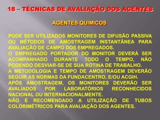 18 – TÉCNICAS DE AVALIAÇÃO DOS AGENTES
AGENTES QUÍMICOS
PODE SER UTILIZADOS MONITORES DE DIFUSÃO PASSIVA
OU MÉTODOS DE AMOSTRAGEM INSTANTÂNEA PARA
AVALIAÇÃO DE CAMPO DOS EMPREGADOS.
O EMPREGADO PORTADOR DO MONITOR DEVERÁ SER
ACOMPANHADO DURANTE TODO O TEMPO, NÃO
PODENDO DESVIAR-SE DE SUA ROTINA DE TRABALHO.
A METODOLOGIA E TEMPO DE AMOSTRAGEM DEVERÃO
SEGUIR AS NORMAS DA FUNDACENTRO, E/OU ACGIH.
APÓS AMOSTRAGEM, OS MONITORES DEVERÃO SER
AVALIADOS POR LABORATÓRIOS RECONHECIDOS
NACIONAL OU INTERNACIONALMENTE.
NÃO É RECOMENDADO A UTILIZAÇÃO DE TUBOS
COLORIMÉTRICOS PARA AVALIAÇÃO DOS AGENTES.
 