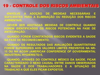 -
19 - CONTROLE DOS RISCOS AMBIENTAIS
-ENVOLVE A ADOÇÃO DE MEDIDAS NECESSÁRIAS E
SUFICIENTES PARA A ELIMINAÇÃO OU REDUÇÃO DOS RISCOS
AMBIENTAIS;
-DEVEM SER ADOTADAS MEDIDAS DE CONTROLE QUANDO
FOREM IDENTIFICADOS OS RISCOS POTENCIAIS NA FASE DE
ANTECIPAÇÃO;
-QUANDO FOREM CONSTATADOS RISCOS EVIDENTES A SAÚDE
NA FASE DE RECONHECIMENTO;
-QUANDO OS RESULTADOS DAS AVALIAÇÕES QUANTITATIVAS
FOREM SUPERIORES AOS VALORES LIMITES PREVISTOS NA NR-
15 OU NA ACGIH (AMERICAN CONFERENCE OF GOVERNMENTAL
INDUSTRIAL HYGIENISTS) E,
-QUANDO, ATRAVÉS DO CONTROLE MÉDICO DA SAÚDE, FICAR
CARACTERIZADO O NEXO CAUSAL ENTRE DANOS OBSERVADOS
NA SAÚDE E DOS TRABALHADORES E A SITUAÇÃO DE
TRABALHO A QUE ELES FICAM EXPOSTOS.
 