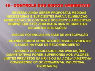 DEVERÃO AINDA SEREM PROPOSTAS MEDIDAS
NECESSÁRIAS E SUFICIENTES PARA A ELIMINAÇÃO,
MINIMIZAÇÃO OU CONTROLE DOS RISCOS AMBIENTAIS
SEMPRE QUE FOR VERIFICADA UMA OU MAIS DAS
SEGUINTES SITUAÇÕES:
- RISCOS POTENCIAIS NA FASE DE ANTECIPAÇÃO
- QUANDO FOREM CONSTATADOS RISCOS EVIDENTES
A SAÚDE NA FASE DE RECONHECIMENTO,
- QUANDO OS RESULTADOS DAS AVALIAÇÕES
QUANTITATIVAS FOREM SUPERIORES AOS VALORES
LIMITES PREVISTOS NA NR-15 OU NA ACGIH (AMERICAN
CONFERENCE OF GOVERNMENTAL INDUSTRIAL
HYGIENISTS).
19 - CONTROLE DOS RISCOS AMBIENTAIS
 