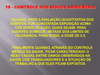 19 - CONTROLE DOS RISCOS AMBIENTAIS
- QUANDO, APÓS A AVALIAÇÃO QUANTITATIVA DOS
AGENTES, FOR CONSTATADA EXPOSIÇÃO ACIMA
DOS NÍVEIS DE AÇÃO, QUAIS SEJAM: PARA
AGENTES QUÍMICOS, METADE DOS LIMITES DE
TOLERÂNCIA; PARA RUÍDO, A DOSE DE 0,5.
- FINALMENTE QUANDO, ATRAVÉS DO CONTROLE
MÉDICO DA SAÚDE, FICAR CARACTERIZADO O
NEXO CAUSAL ENTRE DANOS OBSERVADOS NA
SAÚDE DOS TRABALHADORES E A SITUAÇÃO DE
TRABALHO A QUE ELES FICAM EXPOSTOS.
 