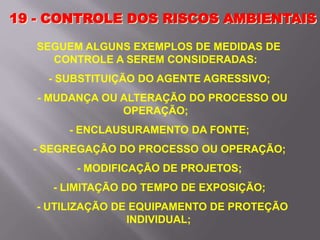 19 - CONTROLE DOS RISCOS AMBIENTAIS
SEGUEM ALGUNS EXEMPLOS DE MEDIDAS DE
CONTROLE A SEREM CONSIDERADAS:
- SUBSTITUIÇÃO DO AGENTE AGRESSIVO;
- MUDANÇA OU ALTERAÇÃO DO PROCESSO OU
OPERAÇÃO;
- ENCLAUSURAMENTO DA FONTE;
- SEGREGAÇÃO DO PROCESSO OU OPERAÇÃO;
- MODIFICAÇÃO DE PROJETOS;
- LIMITAÇÃO DO TEMPO DE EXPOSIÇÃO;
- UTILIZAÇÃO DE EQUIPAMENTO DE PROTEÇÃO
INDIVIDUAL;
 