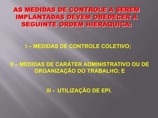 AS MEDIDAS DE CONTROLE A SEREM
IMPLANTADAS DEVEM OBEDECER A
SEGUINTE ORDEM HIERÁQUICA:
I – MEDIDAS DE CONTROLE COLETIVO;
II – MEDIDAS DE CARÁTER ADMINISTRATIVO OU DE
ORGANIZAÇÃO DO TRABALHO; E
III - UTILIZAÇÃO DE EPI.
 