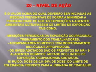 20 – NIVEL DE AÇÃO
É O VALOR ACIMA DO QUAL DEVERÃO SER INICIADAS AS
MEDIDAS PREVENTIVAS DE FORMA A MINIMIZAR A
PROBABILIDADE DE QUE AS EXPOSIÇÕES A AGENTES
AMBIENTAIS ULTRAPASSEM OS LIMITES DE EXPOSIÇÃO
TAIS COMO:
- MEDIÇÕES PERIÓDICAS DA EXPOSIÇÃO OCUPACIONAL;
- TREINAMENTO DOS TRABALHADORES;
- ACOMPANHAMENTO MÉDICO COM MONITORAMENTO
BIOLÓGICOS APROPRIADOS.
- OS NÍVEIS ADOTADOS SÃO OS PREVISTOS NA NR – 9.
A) AGENTES QUÍMICOS: METADE DOS LIMITES DE
EXPOSIÇÃO OCUPACIONAIS ADOTADOS.
B) RUÍDO: DOSE DE 0.5 (50% DE DOSE) DO LIMITE DE
TOLERÂNCIA PREVISTO PARA A JORNADA DE TRABALHO.
 