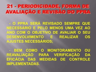 21 - PERIODICIDADE, FORMA DE
AVALIAÇÃO E REVISÃO DO PPRA
- O PPRA SERÁ REVISADO SEMPRE QUE
NECESSÁRIO E PELO MENOS UMA VEZ AO
ANO COM O OBJETIVO DE AVALIAR O SEU
DESENVOLVIMENTO E REALIZAR OS
AJUSTES NECESSÁRIOS;
- BEM COMO O MONITORAMENTO OU
REAVALIAÇÃO PARA VERIFICAÇÃO DA
EFICÁCIA DAS MEDIDAS DE CONTROLE
IMPLEMENTADAS.
 
