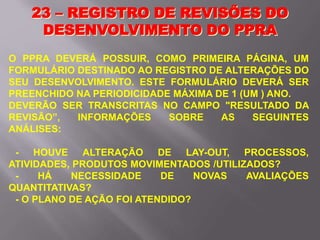 O PPRA DEVERÁ POSSUIR, COMO PRIMEIRA PÁGINA, UM
FORMULÁRIO DESTINADO AO REGISTRO DE ALTERAÇÕES DO
SEU DESENVOLVIMENTO. ESTE FORMULÁRIO DEVERÁ SER
PREENCHIDO NA PERIODICIDADE MÁXIMA DE 1 (UM ) ANO.
DEVERÃO SER TRANSCRITAS NO CAMPO "RESULTADO DA
REVISÃO”, INFORMAÇÕES SOBRE AS SEGUINTES
ANÁLISES:
- HOUVE ALTERAÇÃO DE LAY-OUT, PROCESSOS,
ATIVIDADES, PRODUTOS MOVIMENTADOS /UTILIZADOS?
- HÁ NECESSIDADE DE NOVAS AVALIAÇÕES
QUANTITATIVAS?
- O PLANO DE AÇÃO FOI ATENDIDO?
23 – REGISTRO DE REVISÕES DO
DESENVOLVIMENTO DO PPRA
 