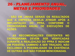- SÃO EM LINHAS GERAIS OS RESULTADOS
QUE A EMPRESA DESEJA ATINGIR APÓS A
IMPLANTAÇÃO DO PPRA, CONFORME O
CRONOGRAMA ANUAL DE EXECUÇÕES DE
AÇÕES.
- AS RECOMENDAÇÕES EXISTENTES NO
CRONOGRAMA DEVEM SER VERIFICADAS
DURANTE A REALIZAÇÃO DO PPRA E INDICAM
UM POSSÍVEL CAMINHO A SER TRAÇADO, NÃO
EXCLUINDO A POSSIBILIDADE DA EXISTÊNCIA
DE OUTRAS QUE NÃO FORAM MENCIONADAS.
26 - PLANEJAMENTO ANUAL,
METAS E PRIORIDADES
 