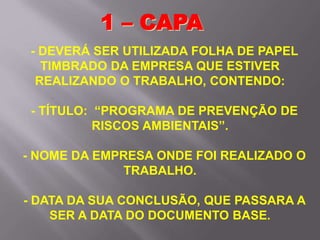 - DEVERÁ SER UTILIZADA FOLHA DE PAPEL
TIMBRADO DA EMPRESA QUE ESTIVER
REALIZANDO O TRABALHO, CONTENDO:
- TÍTULO: “PROGRAMA DE PREVENÇÃO DE
RISCOS AMBIENTAIS”.
- NOME DA EMPRESA ONDE FOI REALIZADO O
TRABALHO.
- DATA DA SUA CONCLUSÃO, QUE PASSARA A
SER A DATA DO DOCUMENTO BASE.
1 – CAPA
 