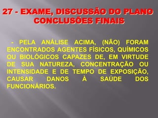 27 - EXAME, DISCUSSÃO DO PLANO
CONCLUSÕES FINAIS
- PELA ANÁLISE ACIMA, (NÃO) FORAM
ENCONTRADOS AGENTES FÍSICOS, QUÍMICOS
OU BIOLÓGICOS CAPAZES DE, EM VIRTUDE
DE SUA NATUREZA, CONCENTRAÇÃO OU
INTENSIDADE E DE TEMPO DE EXPOSIÇÃO,
CAUSAR DANOS À SAÚDE DOS
FUNCIONÁRIOS.
 