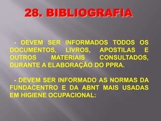 - DEVEM SER INFORMADOS TODOS OS
DOCUMENTOS, LIVROS, APOSTILAS E
OUTROS MATERIAIS CONSULTADOS,
DURANTE A ELABORAÇÃO DO PPRA.
- DEVEM SER INFORMADO AS NORMAS DA
FUNDACENTRO E DA ABNT MAIS USADAS
EM HIGIENE OCUPACIONAL:
28. BIBLIOGRAFIA
 