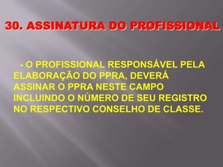 - O PROFISSIONAL RESPONSÁVEL PELA
ELABORAÇÃO DO PPRA, DEVERÁ
ASSINAR O PPRA NESTE CAMPO
INCLUINDO O NÚMERO DE SEU REGISTRO
NO RESPECTIVO CONSELHO DE CLASSE.
30. ASSINATURA DO PROFISSIONAL
 