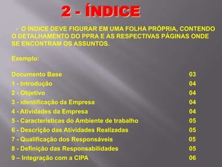 - O ÍNDICE DEVE FIGURAR EM UMA FOLHA PRÓPRIA, CONTENDO
O DETALHAMENTO DO PPRA E AS RESPECTIVAS PÁGINAS ONDE
SE ENCONTRAM OS ASSUNTOS.
Exemplo:
Documento Base 03
1 - Introdução 04
2 - Objetivo 04
3 - identificação da Empresa 04
4 - Atividades da Empresa 04
5 - Características do Ambiente de trabalho 05
6 - Descrição das Atividades Realizadas 05
7 - Qualificação dos Responsáveis 05
8 - Definição das Responsabilidades 05
9 – Integração com a CIPA 06
2 - ÍNDICE
 