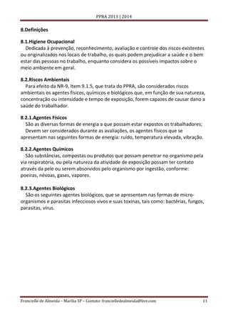 PPRA 2013 | 2014

8.Definições
8.1.Higiene Ocupacional
Dedicada à prevenção, reconhecimento, avaliação e controle dos riscos existentes
ou originalizados nos locais de trabalho, os quais podem prejudicar a saúde e o bem
estar das pessoas no trabalho, enquanto considera os possíveis impactos sobre o
meio ambiente em geral.
8.2.Riscos Ambientais
Para efeito da NR-9, Item 9.1.5, que trata do PPRA, são considerados riscos
ambientais os agentes físicos, químicos e biológicos que, em função de sua natureza,
concentração ou intensidade e tempo de exposição, forem capazes de causar dano a
saúde do trabalhador.
8.2.1.Agentes Físicos
São as diversas formas de energia a que possam estar expostos os trabalhadores;
Devem ser considerados durante as avaliações, os agentes físicos que se
apresentam nas seguintes formas de energia: ruído, temperatura elevada, vibração.
8.2.2.Agentes Químicos
São substâncias, compostas ou produtos que possam penetrar no organismo pela
via respiratória, ou pela natureza da atividade de exposição possam ter contato
através da pele ou serem absorvidos pelo organismo por ingestão, conforme:
poeiras, névoas, gases, vapores.
8.2.3.Agentes Biológicos
São os seguintes agentes biológicos, que se apresentam nas formas de microorganismos e parasitas infecciosos vivos e suas toxinas, tais como: bactérias, fungos,
parasitas, vírus.

Francielle de Almeida – Marília SP – Contato: francielledealmeida@live.com

11

 