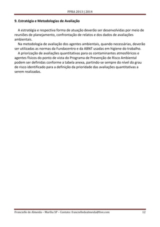 PPRA 2013 | 2014

9. Estratégia e Metodologias de Avaliação
A estratégia e respectiva forma de atuação deverão ser desenvolvidas por meio de
reuniões de planejamento, confrontação de relatos e dos dados de avaliações
ambientais.
Na metodologia de avaliação dos agentes ambientais, quando necessárias, deverão
ser utilizadas as normas da Fundacentro e da ABNT usadas em higiene do trabalho.
A priorização de avaliações quantitativas para os contaminantes atmosféricos e
agentes físicos do ponto de vista do Programa de Prevenção de Risco Ambiental
podem ser definidas conforme a tabela anexa, partindo-se sempre do nível do grau
de risco identificado para a definição da prioridade das avaliações quantitativas a
serem realizadas.

Francielle de Almeida – Marília SP – Contato: francielledealmeida@live.com

12

 