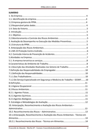 PPRA 2013 | 2014

SUMÁRIO
1. Da Empresa............................................................................................................... 4
1.1. Identificação da empresa.......................................................................................4
1.2.Empresa gestora do PPRA.......................................................................................4
1.3.Responsável pelos dados........................................................................................ 4
1.4. Data da Vistoria.......................................................................................................5
2. Introdução..................................................................................................................5
2.1. Objetivo...................................................................................................................5
2.2.Monitoramento e Controle dos Riscos Ambientais .................................................5
3. Avaliação do Desempenho na Execução das Medidas Preventivas...........................5
3.1.Estrutura do PPRA....................................................................................................5
4. Antecipação dos Riscos Ambientais...........................................................................6
4.1.NR-23 Proteção Contra Incêndio..............................................................................6
4.2. Comissão Interna de Prevenção de Acidentes........................................................7
5.Atividades na Empresa................................................................................................7
5.1. A empresa terceiriza os serviços.............................................................................8
6.Características do Ambiente de Trabalho...................................................................8
6.1.Descrição das Atividades Realizadas nos Setores de Trabalho................................9
7.Definição das Responsabilidades do Empregador....................................................10
7.1.Definição das Responsabilidades...........................................................................10
7.1.1.Dos Trabalhadores..............................................................................................10
7.1.2.Do Serviço Especializado em Segurança e Medicina do Trabalho – SESMT........10
8.Definições.................................................................................................................11
8.1.Higiene Ocupacional..............................................................................................11
8.2.Riscos Ambientais..................................................................................................11
8.2.1. Agentes Físicos...................................................................................................11
8.2.2.Agentes Químicos...............................................................................................11
8.2.3.Agentes Biológicos..............................................................................................11
9. Estratégia e Metodologias de Avaliação..................................................................12
10. Antecipação, Reconhecimento e Avaliação dos Riscos Ambientais –
Administrativo.............................................................................................................13
10.2. Reconhecimento dos Riscos – Administrativo....................................................13
10.1.Antecipação, Reconhecimento e Avaliação dos Riscos Ambientais - Técnico em
Alimentos.....................................................................................................................14
10.2.1. Reconhecimento dos Riscos - Técnico em Alimentos......................................14
Francielle de Almeida – Marília SP – Contato: francielledealmeida@live.com

2

 