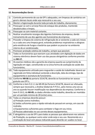 PPRA 2013 | 2014

12. Recomendações Gerais
1)
2)
3)
4)
5)
6)

7)
8)

9)

10)

11)
12)

13)

14)

Controle permanente do uso de EPI’s adequados, em limpezas de sanitários em
geral e demais locais onde seja necessário o seu uso;
Manter a higienização durante toda jornada de trabalho, diariamente;
Preocupar-se com o arranjo físico do estoque dos produtos, mantendo
desobstruídos e limpos;
Preocupar-se com material cortante;
Realizar anualmente recargas dos Agentes Extintores da empresa, dando
treinamento do uso dos agentes aos funcionários da empresa;
Proceder a limpeza do sistema de refrigeração de ar existente a cada seis meses
ou a cada ano uma limpeza geral, evitando problemas respiratórios e alérgicos
pela existência de fungos e bactérias que podem se procriar no ambiente
interno do ar condicionado;
Promover proteção coletiva de trabalho, sempre que possível;
Todos os funcionários que exercem suas atividades com digitação de dados em
sistema eletrônico devem fazer uso das pausas obrigatórias conforme previsto
na NR-17;
Os exames médicos são a garantia da empresa quanto ao cumprimento da
legislação em vigor, constituindo-se na única forma de avaliação da saúde dos
funcionários;
Todo equipamento utilizado para resguardar a saúde do trabalhador deverá ser
registrado em ficha individual contendo a descrição, data da entrega, tipo do
equipamento e assinatura do funcionário;
Conforme NR-06 da portaria 3214/78, deverão os funcionários ter acesso
gratuito aos EPI’s;
Conforme o item 9.2.1.1 da NR-09 da Portaria 3214/78, deverá ser efetuado,
sempre que necessário, a Análise Global do P.P.R.A., pelo menos uma vez ao
ano ou quando houver modificação nas dependências da empresa. Conforme o
item 9.3.8.2, da NR-09, os dados aferidos neste trabalho, deverão ser mantidos
por um período mínimo de 20 (vinte) anos;
Todas as empresas deverão possuir:
a) Proteção contra incêndios;
b) Saídas suficientes para a rápida retirada do pessoal em serviço, em caso de
incêndio;
c) Equipamentos suficientes para combater o fogo em seu início;
d) Pessoas adestradas no uso correto desses equipamentos.
É obrigatório o uso de EPI’s para todas as pessoas que adentrarem nos setores
de Produção, ou qualquer outro setor onde exija o seu uso. Recomenda-se a
sinalização do local com placas indicando quais deverão ser usados no local.

Francielle de Almeida – Marília SP – Contato: francielledealmeida@live.com

23

 