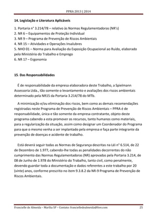 PPRA 2013 | 2014

14. Legislação e Literatura Aplicáveis
1. Portaria n° 3.214/78 – relativo às Normas Regulamentadoras (NR’s)
2. NR 6 – Equipamentos de Proteção Individual
3. NR 9 – Programa de Prevenção de Riscos Ambientais
4. NR 15 – Atividades e Operações Insalubres
5. NHO 01 – Norma para Avaliação da Exposição Ocupacional ao Ruído, elaborado
pelo Ministério do Trabalho e Emprego
6. NR 17 – Ergonomia

15. Das Responsabilidades
É de responsabilidade da empresa elaboradora deste Trabalho, a Spielmann
Assessoria Ltda., tão somente o levantamento e avaliações dos riscos ambientais
determinado pela NR15 da Portaria 3.214/78 do MTb.
A minimização e/ou eliminação dos riscos, bem como as demais recomendações
registradas neste Programa de Prevenção de Riscos Ambientais – PPRA é de
responsabilidade, única e tão somente da empresa contratante, objeto deste
programa cabendo a esta promover os recursos, tanto humanos como materiais,
para a regularização da situação, assim como designar um Coordenador do Programa
para que o mesmo venha a ser implantado pela empresa e faça parte integrante da
prevenção de doenças e acidente de trabalho.
Está deverá seguir todas as Normas de Segurança descritas na Léi n° 6.514, de 22
de Dezembro de 1.977, cabendo-lhe todas as penalidades decorrentes do não
cumprimento das Normas Regulamentadoras (NR) aprovadas pela Portaria 3.214, de
08 de Junho de 1.978 do Ministério do Trabalho, tanto civil, como penalmente,
devendo guardar toda a documentação e dados referentes a este trabalho por 20
(vinte) anos, conforme prescrito no item 9.3.8.2 da NR-9 Programa de Prevenção de
Riscos Ambientais.

Francielle de Almeida – Marília SP – Contato: francielledealmeida@live.com

25

 