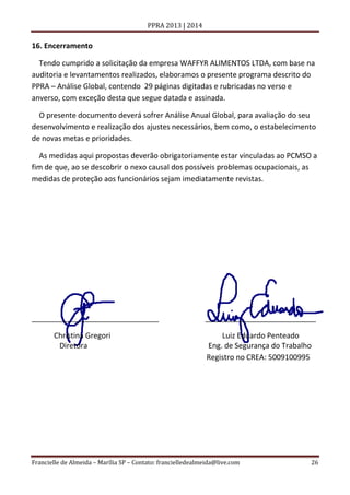 PPRA 2013 | 2014

16. Encerramento
Tendo cumprido a solicitação da empresa WAFFYR ALIMENTOS LTDA, com base na
auditoria e levantamentos realizados, elaboramos o presente programa descrito do
PPRA – Análise Global, contendo 29 páginas digitadas e rubricadas no verso e
anverso, com exceção desta que segue datada e assinada.
O presente documento deverá sofrer Análise Anual Global, para avaliação do seu
desenvolvimento e realização dos ajustes necessários, bem como, o estabelecimento
de novas metas e prioridades.
As medidas aqui propostas deverão obrigatoriamente estar vinculadas ao PCMSO a
fim de que, ao se descobrir o nexo causal dos possíveis problemas ocupacionais, as
medidas de proteção aos funcionários sejam imediatamente revistas.

_______________________________
Christina Gregori
Diretora

___________________________
Luiz Eduardo Penteado
Eng. de Segurança do Trabalho
Registro no CREA: 5009100995

Francielle de Almeida – Marília SP – Contato: francielledealmeida@live.com

26

 