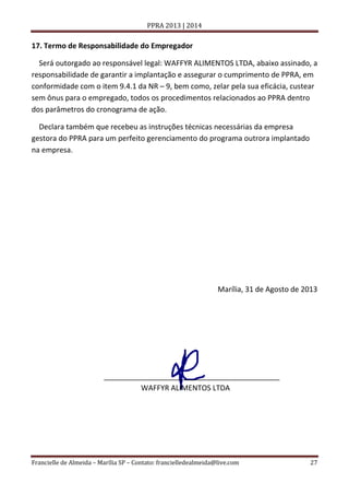 PPRA 2013 | 2014

17. Termo de Responsabilidade do Empregador
Será outorgado ao responsável legal: WAFFYR ALIMENTOS LTDA, abaixo assinado, a
responsabilidade de garantir a implantação e assegurar o cumprimento de PPRA, em
conformidade com o item 9.4.1 da NR – 9, bem como, zelar pela sua eficácia, custear
sem ônus para o empregado, todos os procedimentos relacionados ao PPRA dentro
dos parâmetros do cronograma de ação.
Declara também que recebeu as instruções técnicas necessárias da empresa
gestora do PPRA para um perfeito gerenciamento do programa outrora implantado
na empresa.

Marília, 31 de Agosto de 2013

___________________________________________
WAFFYR ALIMENTOS LTDA

Francielle de Almeida – Marília SP – Contato: francielledealmeida@live.com

27

 