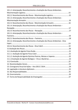 PPRA 2013 | 2014

10.1.2. Antecipação, Reconhecimento e Avaliação dos Riscos Ambientais Movimentação Logística..............................................................................................15
10.2.2. Reconhecimento dos Riscos - Movimentação Logística...................................15
10.1.3. Antecipação, Reconhecimento e Avaliação dos Riscos Ambientais Movimentação Armazém.............................................................................................16
10.2.3. Reconhecimento dos Riscos - Movimentação Armazém.................................16
10.1.4. Antecipação, Reconhecimento e Avaliação dos Riscos Ambientais –
Recepção......................................................................................................................17
10.2.4. Reconhecimento dos Riscos – Recepção..........................................................17
10.1.5. Antecipação, Reconhecimento e Avaliação dos Riscos Ambientais –
Faxineira.......................................................................................................................18
10.2.5. Reconhecimento dos Riscos – Faxineira...........................................................18
10.1.6. Antecipação, Reconhecimento e Avaliação dos Riscos Ambientais - Área
Fabril............................................................................................................................19
10.2.6. Reconhecimento dos Riscos - Área Fabril........................................................19
11.Avaliação dos Riscos................................................................................................20
11.1.Avaliação do Agente Físico Ruído.........................................................................21
11.1.1. Avaliação do Agente Físico Calor......................................................................21
11.1.2. Avaliação do Agente Químico Poeiras, Névoas e Vapores...............................22
11.1.3.Avaliação do Agente Biológico – Vírus e Bactérias............................................22
11.2 Conclusão.............................................................................................................22
12. Recomendações Gerais..........................................................................................23
13. Cronograma Anual de Ações – Ano 2013 / 2014....................................................24
14. Legislação e Literatura Aplicáveis...........................................................................25
15. Das Responsabilidades...........................................................................................25
16. Encerramento.........................................................................................................26
17. Termo de Responsabilidade do Empregador.........................................................27

Francielle de Almeida – Marília SP – Contato: francielledealmeida@live.com

3

 