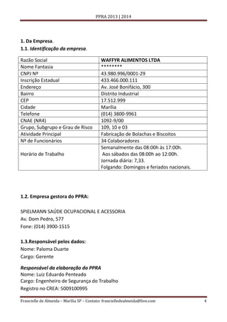 PPRA 2013 | 2014

1. Da Empresa.
1.1. Identificação da empresa.
Razão Social
Nome Fantasia
CNPJ Nº
Inscrição Estadual
Endereço
Bairro
CEP
Cidade
Telefone
CNAE (NR4)
Grupo, Subgrupo e Grau de Risco
Atividade Principal
Nº de Funcionários
Horário de Trabalho

WAFFYR ALIMENTOS LTDA
********
43.980.996/0001-29
433.466.000.111
Av. José Bonifácio, 300
Distrito Industrial
17.512.999
Marília
(014) 3800-9961
1092-9/00
109, 10 e 03
Fabricação de Bolachas e Biscoitos
34 Colaboradores
Semanalmente das 08:00h às 17:00h.
Aos sábados das 08:00h ao 12:00h.
Jornada diária: 7,33.
Folgando: Domingos e feriados nacionais.

1.2. Empresa gestora do PPRA:
SPIELMANN SAÚDE OCUPACIONAL E ACESSORIA
Av. Dom Pedro, 577
Fone: (014) 3900-1515
1.3.Responsável pelos dados:
Nome: Paloma Duarte
Cargo: Gerente
Responsável da elaboração do PPRA
Nome: Luiz Eduardo Penteado
Cargo: Engenheiro de Segurança do Trabalho
Registro no CREA: 5009100995
Francielle de Almeida – Marília SP – Contato: francielledealmeida@live.com

4

 