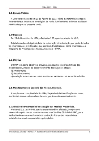 PPRA 2013 | 2014

1.4. Data da Vistoria
A vistoria foi realizada em 21 de Agosto de 2013. Neste dia foram realizados os
levantamentos ambientais e medições de ruído, iluminamento e demais atividades
necessárias para o presente laudo.

2. Introdução
Em 29 de Dezembro de 1994, a Portaria n° 25, aprovou o texto da NR-9;
Estabelecendo a obrigatoriedade da elaboração e implantação, por parte de todos
os empregadores e instituições que admitam trabalhadores como empregados, o
Programa de Prevenção dos Riscos Ambientais – PPRA.

2.1. Objetivo
O PPRA tem como objetivo a prevenção da saúde e integridade física dos
trabalhadores, através do desenvolvimento das seguintes etapas:
a) Antecipação;
b) Reconhecimento;
c) Avaliação e controle dos riscos ambientais existentes nos locais de trabalho.

2.2. Monitoramento e Controle dos Riscos Ambientais.
A amplitude e complexidade do PPRA, dependerá da identificação dos riscos
ambientais encontrados na fase da antecipação ou do reconhecimento.

3. Avaliação do Desempenho na Execução das Medidas Preventivas.
No item 9.2.1.1 da NR-09, consiste que deverá ser efetuada, sempre que
necessário e pelo menos uma vez ao ano, uma “Análise Global do PPRA”, para
avaliação do seu desenvolvimento e realização dos ajustes necessários e
estabelecimento de novas metas e prioridades.

Francielle de Almeida – Marília SP – Contato: francielledealmeida@live.com

5

 
