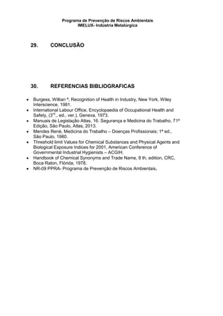 Programa de Prevenção de Riscos Ambientais
IMELUX- Indústria Metalúrgica
29. CONCLUSÃO
30. REFERENCIAS BIBLIOGRAFICAS
Burgess, Willian ª, Recognition of Health in Industry, New York, Wiley
Interscience, 1981.
International Labour Office, Encyclopaedia of Occupational Health and
Safety, (3rd
., ed., ver.), Geneva, 1973.
Manuais de Legislação Atlas, 16. Segurança e Medicina do Trabalho, 71ª
Edição, São Paulo, Atlas, 2013.
Mendes René, Medicina do Trabalho – Doenças Profissionais; 1ª ed.,
São Paulo, 1980.
Threshold limit Values for Chemical Substances and Physical Agents and
Biological Exposure Indices for 2001, American Conference of
Governmental Industrial Hygienists – ACGIH.
Handbook of Chemical Synonyms and Trade Name, 8 th, edition, CRC,
Boca Raton, Flórida, 1978.
NR-09 PPRA- Programa de Prevenção de Riscos Ambientais.
 