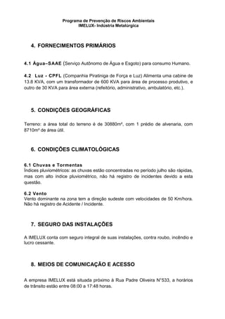 Programa de Prevenção de Riscos Ambientais
IMELUX- Indústria Metalúrgica
4. FORNECIMENTOS PRIMÁRIOS
4.1 Água–SAAE (Serviço Autônomo de Água e Esgoto) para consumo Humano.
4.2 Luz - CPFL (Companhia Piratiniga de Força e Luz) Alimenta uma cabine de
13.8 KVA, com um transformador de 600 KVA para área de processo produtivo, e
outro de 30 KVA para área externa (refeitório, administrativo, ambulatório, etc.).
5. CONDIÇÕES GEOGRÁFICAS
Terreno: a área total do terreno é de 30880m², com 1 prédio de alvenaria, com
8710m² de área útil.
6. CONDIÇÕES CLIMATOLÓGICAS
6.1 Chuvas e Tormentas
Índices pluviométricos: as chuvas estão concentradas no período julho são rápidas,
mas com alto índice pluviométrico, não há registro de incidentes devido a esta
questão.
6.2 Vento
Vento dominante na zona tem a direção sudeste com velocidades de 50 Km/hora.
Não há registro de Acidente / Incidente.
7. SEGURO DAS INSTALAÇÕES
A IMELUX conta com seguro integral de suas instalações, contra roubo, incêndio e
lucro cessante.
8. MEIOS DE COMUNICAÇÃO E ACESSO
A empresa IMELUX está situada próximo à Rua Padre Oliveira N°533, a horários
de trânsito estão entre 08:00 a 17:48 horas.
 