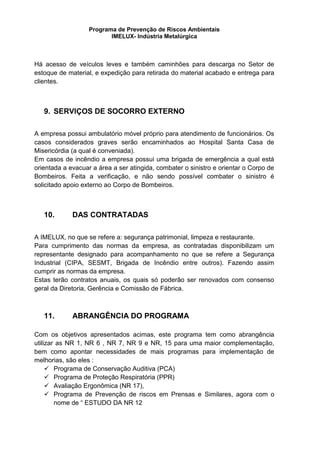 Programa de Prevenção de Riscos Ambientais
IMELUX- Indústria Metalúrgica
Há acesso de veículos leves e também caminhões para descarga no Setor de
estoque de material, e expedição para retirada do material acabado e entrega para
clientes.
9. SERVIÇOS DE SOCORRO EXTERNO
A empresa possui ambulatório móvel próprio para atendimento de funcionários. Os
casos considerados graves serão encaminhados ao Hospital Santa Casa de
Misericórdia (a qual é conveniada).
Em casos de incêndio a empresa possui uma brigada de emergência a qual está
orientada a evacuar a área a ser atingida, combater o sinistro e orientar o Corpo de
Bombeiros. Feita a verificação, e não sendo possível combater o sinistro é
solicitado apoio externo ao Corpo de Bombeiros.
10. DAS CONTRATADAS
A IMELUX, no que se refere a: segurança patrimonial, limpeza e restaurante.
Para cumprimento das normas da empresa, as contratadas disponibilizam um
representante designado para acompanhamento no que se refere a Segurança
Industrial (CIPA, SESMT, Brigada de Incêndio entre outros). Fazendo assim
cumprir as normas da empresa.
Estas terão contratos anuais, os quais só poderão ser renovados com consenso
geral da Diretoria, Gerência e Comissão de Fábrica.
11. ABRANGÊNCIA DO PROGRAMA
Com os objetivos apresentados acimas, este programa tem como abrangência
utilizar as NR 1, NR 6 , NR 7, NR 9 e NR, 15 para uma maior complementação,
bem como apontar necessidades de mais programas para implementação de
melhorias, são eles :
 Programa de Conservação Auditiva (PCA)
 Programa de Proteção Respiratória (PPR)
 Avaliação Ergonômica (NR 17),
 Programa de Prevenção de riscos em Prensas e Similares, agora com o
nome de “ ESTUDO DA NR 12
 