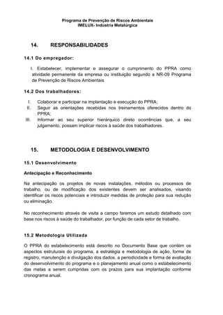 Programa de Prevenção de Riscos Ambientais
IMELUX- Indústria Metalúrgica
14. RESPONSABILIDADES
14.1 Do empregador:
I. Estabelecer, implementar e assegurar o cumprimento do PPRA como
atividade permanente da empresa ou instituição segundo a NR-09 Programa
de Prevenção de Riscos Ambientais
14.2 Dos trabalhadores:
I. Colaborar e participar na implantação e execução do PPRA;
II. Seguir as orientações recebidas nos treinamentos oferecidos dentro do
PPRA;
III. Informar ao seu superior hierárquico direto ocorrências que, a seu
julgamento, possam implicar riscos à saúde dos trabalhadores.
15. METODOLOGIA E DESENVOLVIMENTO
15.1 Desenvolvimento
Antecipação e Reconhecimento
Na antecipação os projetos de novas instalações, métodos ou processos de
trabalho, ou de modificação dos existentes devem ser analisados, visando
identificar os riscos potenciais e introduzir medidas de proteção para sua redução
ou eliminação.
No reconhecimento através de visita a campo faremos um estudo detalhado com
base nos riscos à saúde do trabalhador, por função de cada setor de trabalho.
15.2 Metodologia Utilizada
O PPRA do estabelecimento está descrito no Documento Base que contém os
aspectos estruturais do programa, a estratégia e metodologia de ação, forme de
registro, manutenção e divulgação dos dados, a periodicidade e forma de avaliação
do desenvolvimento do programa e o planejamento anual como o estabelecimento
das metas a serem cumpridas com os prazos para sua implantação conforme
cronograma anual.
 