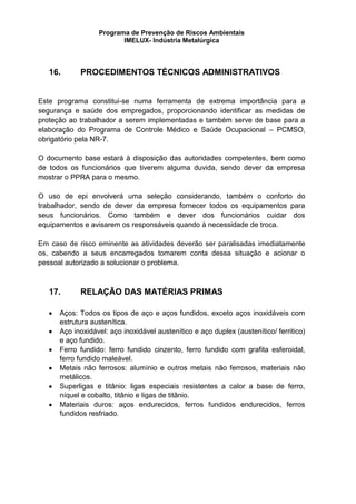 Programa de Prevenção de Riscos Ambientais
IMELUX- Indústria Metalúrgica
16. PROCEDIMENTOS TÉCNICOS ADMINISTRATIVOS
Este programa constitui-se numa ferramenta de extrema importância para a
segurança e saúde dos empregados, proporcionando identificar as medidas de
proteção ao trabalhador a serem implementadas e também serve de base para a
elaboração do Programa de Controle Médico e Saúde Ocupacional – PCMSO,
obrigatório pela NR-7.
O documento base estará à disposição das autoridades competentes, bem como
de todos os funcionários que tiverem alguma duvida, sendo dever da empresa
mostrar o PPRA para o mesmo.
O uso de epi envolverá uma seleção considerando, também o conforto do
trabalhador, sendo de dever da empresa fornecer todos os equipamentos para
seus funcionários. Como também e dever dos funcionários cuidar dos
equipamentos e avisarem os responsáveis quando à necessidade de troca.
Em caso de risco eminente as atividades deverão ser paralisadas imediatamente
os, cabendo a seus encarregados tomarem conta dessa situação e acionar o
pessoal autorizado a solucionar o problema.
17. RELAÇÃO DAS MATÉRIAS PRIMAS
Aços: Todos os tipos de aço e aços fundidos, exceto aços inoxidáveis com
estrutura austenítica.
Aço inoxidável: aço inoxidável austenítico e aço duplex (austenítico/ ferritico)
e aço fundido.
Ferro fundido: ferro fundido cinzento, ferro fundido com grafita esferoidal,
ferro fundido maleável.
Metais não ferrosos: alumínio e outros metais não ferrosos, materiais não
metálicos.
Superligas e titânio: ligas especiais resistentes a calor a base de ferro,
níquel e cobalto, titânio e ligas de titânio.
Materiais duros: aços endurecidos, ferros fundidos endurecidos, ferros
fundidos resfriado.
 