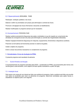 Excelência Garantina em Produtos e Serviços
6.2 Desenvolvimento SEGUNDA FASE
Realização avaliação qualitativa dos riscos
Elaborar e definir as prioridades com prazos para eliminação e controle dos riscos;
Promover a divulgação dos riscos informando e educando os trabalhadores;
Realizar modificações no programa sempre que for necessário.
6.3 Acompanhamento TERCEIRA FASE
Realizar auditoria semestral de Segurança das ações e atividades no que diz respeito ao cumprimento das
atividades do cronograma anual e do prazo para eliminação ou controle das irregularidades detectadas;
Realizar inspeção bimestral de Segurança em máquinas, equipamentos, ferramentas e dispositivos auxiliares;
Preencher os formulários de ferramentas prevista no sistema de gestão;
Avaliar o objetivo do programa;
Emitir e anexar documentos necessários no complemento do programa.
7 - Periodicidade e Forma de Avaliação do PPRA.
O presente programa será reavaliado Anualmente.
7.1 Exame Periódico da Situação
O acompanhamento do programa será feito pela CSCS – coordenador do PPRA, que promoverão pelo menos uma
reunião geral a cada semestre, como objetivo de fazer ajustes necessários no plano de ação.
7.2 - Avaliação Anual
Pelo menos uma vezes pôr ano deverá ser feita uma auditoria do programa. Após a auditoria será feita uma reunião
com todos os envolvidos para rever os elementos do programa, determinar prioridades para ações futuras e,
estabelecer os objetivos para o ano seguinte.
 
