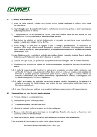 Excelência Garantina em Produtos e Serviços
2.2 Execução de Manutenções
a) Antes de iniciar qualquer trabalho num circuito procure isolá-lo desligando o disjuntor e/ou chave
correspondente.
b) Nas instalações com diversos transformadores ou fontes de fornecimento, proteja-se contra os riscos de
acidentes por corrente de retorno.
c) O desligamento de um equipamento de circuito, para nele trabalhar, deve ser feito sempre por dois
seccionadores, um dos quais deve ter abertura visível e aterrado.
d) Quando tiver de substituir um fusível, desligue antes o interruptor correspondente e use o saca-fusível
isolado, revestido com isolação mínima de 1KV.
e) Nunca desligue os condutores de ligação à terra, e verifique, periodicamente, as resistências de
instalação à terra. Faça, periodicamente, a limpeza da instalação e mantenha todos os aparelhos livres de
poeira, teias de aranha etc. e em perfeito estado de funcionamento em local com temperatura ambiente
não superior a 35ºC.
f)Limpe, freqüentemente, o material de proteção; as escadas, alicates e estrados isolados. Guarde as luvas
de borracha, polvilhadas com talco, dentro da caixa de papelão.
g) Coloque, em lugar visível, um quadro com o diagrama uni filar da instalação, a fim de facilitar manobras.
h) Transformadores e disjuntores imersos em líquido isolante devem ser objeto de manutenções periódicas,
a saber:
h.1) A cada 12 meses inspeção visual com o equipamento energizado com observação à distância, para
verificação de: fissuras ou sujeiras nas buchas; danos externos no tanque ou acessórios; estados dos
terminais e ligações; possíveis vazamentos pelas buchas, tampas, bujões e soldas; indícios de
corrosão; existência de ruídos anormais; aterramento e equipamentos de proteção e verificação do nível
do óleo isolante (quando o indicador for externo).
h.2) A cada 5 anos devem ser realizados os seguintes ensaios: medição da resistência de isolamento e
retirada da amostra do líquido isolante para análise de suas características dielétricas iniciais, em
laboratório especializado.
h.3) A cada 10 anos deve ser realizada uma revisão completa de equipamento em oficina especializada.
2.3 Cuidados Diversos com Recintos das Instalações
a) Proíba a entrada de pessoas estranhas;
b) Entre somente quando tiver necessidade;
c) Conserve sempre livre a entrada de acesso;
d) Não guarde materiais ou ferramentas no recinto das instalações;
e) Tenha à mão utensílios para iluminação de emergências (faroletes etc...) para se locomover com
segurança se houver falta de energia;
f)Quando sair do recinto, feche a porta e não deixe a chave ao alcance de pessoas estranhas;
Evitar a penetração de animais como: gatos, ratos, cobras, largatos, etc.
 