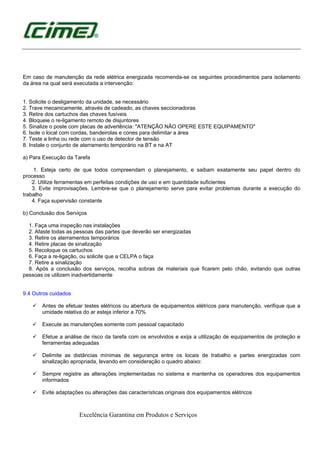 Excelência Garantina em Produtos e Serviços
Em caso de manutenção da rede elétrica energizada recomenda-se os seguintes procedimentos para isolamento
da área na qual será executada a intervenção:
1. Solicite o desligamento da unidade, se necessário
2. Trave mecanicamente, através de cadeado, as chaves seccionadoras
3. Retire dos cartuchos das chaves fusíveis
4. Bloqueie o re-ligamento remoto de disjuntores
5. Sinalize o poste com placas de advertência: "ATENÇÃO NÃO OPERE ESTE EQUIPAMENTO"
6. Isole o local com cordas, bandeirolas e cones para delimitar a área
7. Teste a linha ou rede com o uso de detector de tensão
8. Instale o conjunto de aterramento temporário na BT e na AT
a) Para Execução da Tarefa
1. Esteja certo de que todos compreendam o planejamento, e saibam exatamente seu papel dentro do
processo
2. Utilize ferramentas em perfeitas condições de uso e em quantidade suficientes
3. Evite improvisações. Lembre-se que o planejamento serve para evitar problemas durante a execução do
trabalho
4. Faça supervisão constante
b) Conclusão dos Serviços
1. Faça uma inspeção nas instalações
2. Afaste todas as pessoas das partes que deverão ser energizadas
3. Retire os aterramentos temporários
4. Retire placas de sinalização
5. Recoloque os cartuchos
6. Faça a re-ligação, ou solicite que a CELPA o faça
7. Retire a sinalização
8. Após a conclusão dos serviços, recolha sobras de materiais que ficarem pelo chão, evitando que outras
pessoas os utilizem inadvertidamente
9.4 Outros cuidados
Antes de efetuar testes elétricos ou abertura de equipamentos elétricos para manutenção, verifique que a
umidade relativa do ar esteja inferior a 70%
Execute as manutenções somente com pessoal capacitado
Efetue a análise de risco da tarefa com os envolvidos e exija a utilização de equipamentos de proteção e
ferramentas adequadas
Delimite as distâncias mínimas de segurança entre os locais de trabalho e partes energizadas com
sinalização apropriada, levando em consideração o quadro abaixo:
Sempre registre as alterações implementadas no sistema e mantenha os operadores dos equipamentos
informados
Evite adaptações ou alterações das características originais dos equipamentos elétricos
 