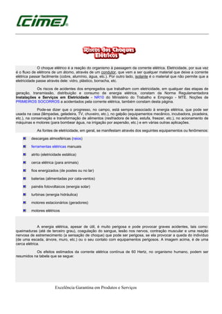 Excelência Garantina em Produtos e Serviços
O choque elétrico é a reação do organismo à passagem da corrente elétrica. Eletricidade, por sua vez
é o fluxo de elétrons de um átomo, através de um condutor, que vem a ser qualquer material que deixe a corrente
elétrica passar facilmente (cobre, alumínio, água, etc.). Por outro lado, isolante é o material que não permite que a
eletricidade passe através dele: vidro, plástico, borracha, etc.
Os riscos de acidentes dos empregados que trabalham com eletricidade, em qualquer das etapas de
geração, transmissão, distribuição e consumo de energia elétrica, constam da Norma Regulamentadora
Instalações e Serviços em Eletricidade - NR10 do Ministério do Trabalho e Emprego - MTE. Noções de
PRIMEIROS SOCORROS a acidentados pela corrente elétrica, também constam desta página.
Pode-se dizer que o progresso, no campo, está sempre associado à energia elétrica, que pode ser
usada na casa (lâmpadas, geladeira, TV, chuveiro, etc.), no galpão (equipamentos mecânico, incubadora, picadeira,
etc.), na conservação e transformação de alimentos (resfriadora de leite, estufa, freezer, etc.), no acionamento de
máquinas e motores (para bombear água, na irrigação por aspersão, etc.) e em várias outras aplicações.
As fontes de eletricidade, em geral, se manifestam através dos seguintes equipamentos ou fenômenos:
descargas atmosféricas (raios)
ferramentas elétricas manuais
atrito (eletricidade estática)
cerca elétrica (para animais)
fios energizados (de postes ou no lar)
baterias (alimentadas por cata-ventos)
painéis fotovoltaicos (energia solar)
turbinas (energia hidráulica)
motores estacionários (geradores)
motores elétricos
A energia elétrica, apesar de útil, é muito perigosa e pode provocar graves acidentes, tais como:
queimaduras (até de terceiro grau), coagulação do sangue, lesão nos nervos, contração muscular e uma reação
nervosa de estremecimento (a sensação de choque) que pode ser perigosa, se ela provocar a queda do indivíduo
(de uma escada, árvore, muro, etc.) ou o seu contato com equipamentos perigosos. A imagem acima, é de uma
cerca elétrica.
Os efeitos estimados da corrente elétrica contínua de 60 Hertz, no organismo humano, podem ser
resumidos na tabela que se segue:
 