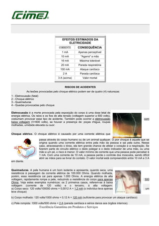 Excelência Garantina em Produtos e Serviços
EFEITOS ESTIMADOS DA
ELETRICIDADE
CORRENTE CONSEQUÊNCIA
1 mA Apenas perceptível
10 mA "Agarra" a mão
16 mA Máxima tolerável
20 mA Parada respiratória
100 mA Ataque cardíaco
2 A Parada cardíaca
3 A (acima) Valor mortal
RISCOS DE ACIDENTES
As lesões provocadas pelo choque elétrico podem ser de quatro (4) naturezas:
1 - Eletrocussão (fatal)
2 - Choque elétrico
3 - Queimaduras
4 - Quedas provocadas pelo choque
Eletrocussão é a morte provocada pela exposição do corpo à uma dose letal de
energia elétrica. Os raios e os fios de alta tensão (voltagem superior a 600 volts),
costumam provocar esse tipo de acidente. Também pode ocorrer a eletrocussão com
baixa voltagem (V<600 volts), se houver a presença de: poças d'água, roupas
molhadas, umidade elevada ou suor.
Choque elétrico. O choque elétrico é causado por uma corrente elétrica que
passa através do corpo humano ou de um animal qualquer. O pior choque é aquele que se
origina quando uma corrente elétrica entra pela mão da pessoa e sai pela outra. Nesse
caso, atravessando o tórax, ela tem grande chance de afetar o coração e a respiração. Se
fizerem parte do circuito elétrico o dedo polegar e o dedo indicador de uma mão, ou uma
mão e um pé, o risco é menor. O valor mínimo de corrente que uma pessoa pode perceber é
1 mA. Com uma corrente de 10 mA, a pessoa perde o controle dos músculos, sendo difícil
abrir as mãos para se livrar do contato. O valor mortal está compreendido entre 10 mA e 3 A
em diante.
Queimaduras. A pele humana é um bom isolante e apresenta, quando seca, uma
resistência à passagem da corrente elétrica de 100.000 Ohms. Quando molhada,
porém, essa resistência cai para apenas 1.000 Ohms. A energia elétrica de alta
voltagem, rapidamente rompe a pele, reduzindo a resistência do corpo para apenas 500
Ohms. Veja estes exemplos numéricos: os 2 primeiros casos, referem-se à baixa
voltagem (corrente de 120 volts) e o terceiro, à alta voltagem:
a) Corpo seco: 120 volts/100000 ohms = 0,0012 A = 1,2 mA (o indivíduo leva apenas um
leve choque)
b) Corpo molhado: 120 volts/1000 ohms = 0,12 A = 120 mA (suficiente para provocar um ataque cardíaco)
c) Pele rompida: 1000 volts/500 ohms = 2 A (parada cardíaca e sérios danos aos órgãos internos).
 