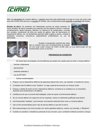 Excelência Garantina em Produtos e Serviços
Além da intensidade da corrente elétrica, o caminho percorrido pela eletricidade ao longo do corpo (do ponto onde
entra até o ponto onde ela sai) e a duração do choque, são os responsáveis pela extensão e gravidade das lesões.
Quedas de altura. Os acidentes com eletricidade ocorrem de várias maneiras. Os
riscos resultam de danos causados aos isolantes dos fios elétricos devido a roedores,
envelhecimento, fiação imprópria, diâmetro ou material do fio inadequados, corrosão
dos contatos, rompimento da linha por queda de galhos, falta de aterramento do
equipamento elétrico, etc. As benfeitorias agrícolas estão sujeitas à poeira, umidade e
ambientes corrosivos, tornando-as especialmente problemáticas ao uso da
eletricidade.
Quedas e energização acidental das redes
são os maiores riscos nas concessionárias de energia:
um erro pode custar choque de 3.000 a 6.000 volts, ou uma eletrocussão em um
transformador (como os da foto).
PREVENÇÃO DE ACIDENTES
Há vários tipos de proteção e de providências que podem ser usados para se evitar o choque elétrico:
fusíveis e disjuntores
aterramentos
materiais isolantes e
uso de EPI /EPC
Outras recomendações:
1. Plugue e use os dispositivos elétricos de segurança disponíveis como, por exemplo, a tomada de 3 pinos.
2. Considere todo fio elétrico como "positivo", ou seja, passível de provocar um choque mortal.
3. Cheque o estado de todos os fios e dispositivos elétricos; conserte-os ou substitua-os, se necessário.
Aprenda como dimensionar o fio elétrico.
4. Certifique-se de que a corrente está desligada, antes de operar uma ferramenta elétrica.
5. Se um circuito elétrico em carga tiver de ser reparado, chame um eletricista qualificado para fazê-lo.
6. Use ferramentas "isoladas", que fornecem uma barreira adicional entre você e a corrente elétrica.
7. Use os fios recomendados para o tipo de serviço elétrico a que ele vai servir.
8. Não sobrecarregue uma única tomada com vários aparelhos elétricos, usando, por exemplo, o "Benjamin".
9. Cuidado ao substituir a resistência queimada do seu chuveiro, pois o ambiente molhado aumenta o choque.
 