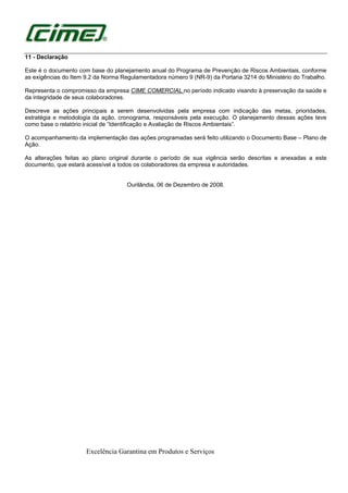 Excelência Garantina em Produtos e Serviços
11 - Declaração
Este é o documento com base do planejamento anual do Programa de Prevenção de Riscos Ambientais, conforme
as exigências do Item 9.2 da Norma Regulamentadora número 9 (NR-9) da Portaria 3214 do Ministério do Trabalho.
Representa o compromisso da empresa CIME COMERCIAL.no período indicado visando à preservação da saúde e
da integridade de seus colaboradores.
Descreve as ações principais a serem desenvolvidas pela empresa com indicação das metas, prioridades,
estratégia e metodologia da ação, cronograma, responsáveis pela execução. O planejamento dessas ações teve
como base o relatório inicial de “Identificação e Avaliação de Riscos Ambientais”.
O acompanhamento da implementação das ações programadas será feito utilizando o Documento Base – Plano de
Ação.
As alterações feitas ao plano original durante o período de sua vigência serão descritas e anexadas a este
documento, que estará acessível a todos os colaboradores da empresa e autoridades.
Ourilândia, 06 de Dezembro de 2008.
 
